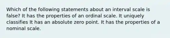 Which of the following statements about an interval scale is false? It has the properties of an ordinal scale. It uniquely classifies It has an absolute zero point. It has the properties of a nominal scale.