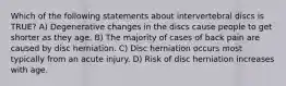 Which of the following statements about intervertebral discs is TRUE? A) Degenerative changes in the discs cause people to get shorter as they age. B) The majority of cases of back pain are caused by disc herniation. C) Disc herniation occurs most typically from an acute injury. D) Risk of disc herniation increases with age.