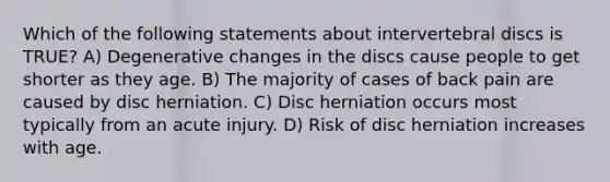 Which of the following statements about intervertebral discs is TRUE? A) Degenerative changes in the discs cause people to get shorter as they age. B) The majority of cases of back pain are caused by disc herniation. C) Disc herniation occurs most typically from an acute injury. D) Risk of disc herniation increases with age.