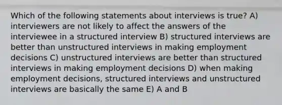 Which of the following statements about interviews is true? A) interviewers are not likely to affect the answers of the interviewee in a structured interview B) structured interviews are better than unstructured interviews in making employment decisions C) unstructured interviews are better than structured interviews in making employment decisions D) when making employment decisions, structured interviews and unstructured interviews are basically the same E) A and B