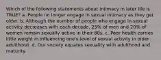 Which of the following statements about intimacy in later life is TRUE? a. People no longer engage in sexual intimacy as they get older. b. Although the number of people who engage in sexual activity decreases with each decade, 25% of men and 20% of women remain sexually active in their 80s. c. Poor health carries little weight in influencing one's level of sexual activity in older adulthood. d. Our society equates sexuality with adulthood and maturity.