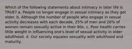 Which of the following statements about intimacy in later life is TRUE? a. People no longer engage in sexual intimacy as they get older. b. Although the number of people who engage in sexual activity decreases with each decade, 25% of men and 20% of women remain sexually active in their 80s. c. Poor health carries little weight in influencing one's level of sexual activity in older adulthood. d. Our society equates sexuality with adulthood and maturity.