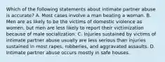 Which of the following statements about intimate partner abuse is accurate? A. Most cases involve a man beating a woman. B. Men are as likely to be the victims of domestic violence as women, but men are less likely to report their victimization because of male socialization. C. Injuries sustained by victims of intimate partner abuse usually are less serious than injuries sustained in most rapes, robberies, and aggravated assaults. D. Intimate partner abuse occurs mostly in safe houses.