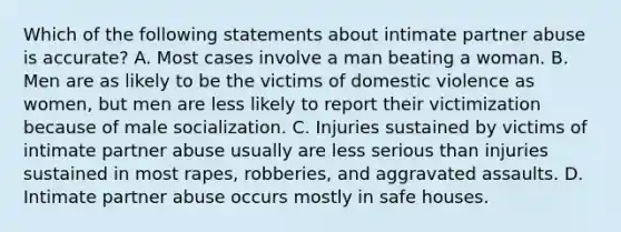 Which of the following statements about intimate partner abuse is accurate? A. Most cases involve a man beating a woman. B. Men are as likely to be the victims of domestic violence as women, but men are less likely to report their victimization because of male socialization. C. Injuries sustained by victims of intimate partner abuse usually are less serious than injuries sustained in most rapes, robberies, and aggravated assaults. D. Intimate partner abuse occurs mostly in safe houses.