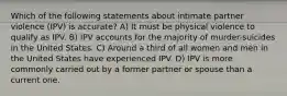 Which of the following statements about intimate partner violence (IPV) is accurate? A) It must be physical violence to qualify as IPV. B) IPV accounts for the majority of murder-suicides in the United States. C) Around a third of all women and men in the United States have experienced IPV. D) IPV is more commonly carried out by a former partner or spouse than a current one.