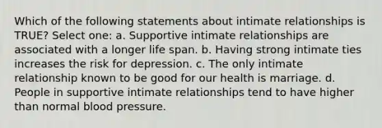 Which of the following statements about intimate relationships is TRUE? Select one: a. Supportive intimate relationships are associated with a longer life span. b. Having strong intimate ties increases the risk for depression. c. The only intimate relationship known to be good for our health is marriage. d. People in supportive intimate relationships tend to have higher than normal blood pressure.