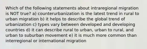 Which of the following statements about intraregional migration is NOT true? a) counterurbanization is the latest trend in rural to urban migration b) it helps to describe the global trend of urbanization c) types vary between developed and developing countries d) it can describe rural to urban, urban to rural, and urban to suburban movement e) it is much more common than interregional or international migration