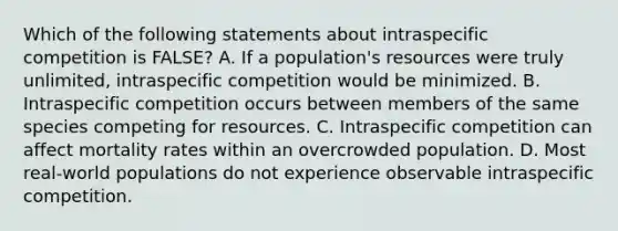 Which of the following statements about intraspecific competition is FALSE? A. If a population's resources were truly unlimited, intraspecific competition would be minimized. B. Intraspecific competition occurs between members of the same species competing for resources. C. Intraspecific competition can affect mortality rates within an overcrowded population. D. Most real-world populations do not experience observable intraspecific competition.