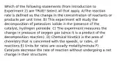 Which of the following statements (from Introduction to Experiment 2) are TRUE? Select all that apply. A)The reaction rate is defined as the change in the concentration of reactants or products per unit time. B) This experiment will study the decomposition of potassium iodide in the presence of the catalyst, hydrogen peroxide. C) The experiment measures the change in pressure of oxygen gas (since it is a product of the decomposition reaction). D) Chemical kinetics is the area of chemistry that is concerned with the speeds, or rates, of reactions E) Units for rates are usually molality/minute F) Catalysts decrease the rate of reaction without undergoing a net change in their structures