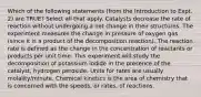 Which of the following statements (from the Introduction to Expt. 2) are TRUE? Select all that apply. Catalysts decrease the rate of reaction without undergoing a net change in their structures. The experiment measures the change in pressure of oxygen gas (since it is a product of the decomposition reaction). The reaction rate is defined as the change in the concentration of reactants or products per unit time. This experiment will study the decomposition of potassium iodide in the presence of the catalyst, hydrogen peroxide. Units for rates are usually molality/minute. Chemical kinetics is the area of chemistry that is concerned with the speeds, or rates, of reactions.