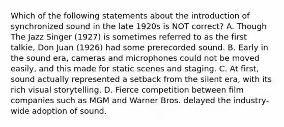 Which of the following statements about the introduction of synchronized sound in the late 1920s is NOT correct? A. Though The Jazz Singer (1927) is sometimes referred to as the first talkie, Don Juan (1926) had some prerecorded sound. B. Early in the sound era, cameras and microphones could not be moved easily, and this made for static scenes and staging. C. At first, sound actually represented a setback from the silent era, with its rich visual storytelling. D. Fierce competition between film companies such as MGM and Warner Bros. delayed the industry-wide adoption of sound.