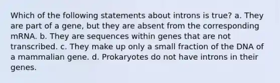 Which of the following statements about introns is true? a. They are part of a gene, but they are absent from the corresponding mRNA. b. They are sequences within genes that are not transcribed. c. They make up only a small fraction of the DNA of a mammalian gene. d. Prokaryotes do not have introns in their genes.