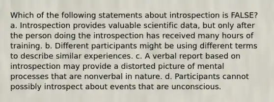 Which of the following statements about introspection is FALSE? a. Introspection provides valuable scientific data, but only after the person doing the introspection has received many hours of training. b. Different participants might be using different terms to describe similar experiences. c. A verbal report based on introspection may provide a distorted picture of mental processes that are nonverbal in nature. d. Participants cannot possibly introspect about events that are unconscious.