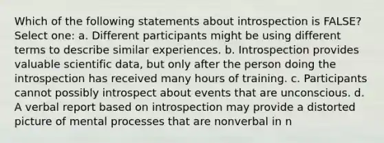 Which of the following statements about introspection is FALSE? Select one: a. Different participants might be using different terms to describe similar experiences. b. Introspection provides valuable scientific data, but only after the person doing the introspection has received many hours of training. c. Participants cannot possibly introspect about events that are unconscious. d. A verbal report based on introspection may provide a distorted picture of mental processes that are nonverbal in n