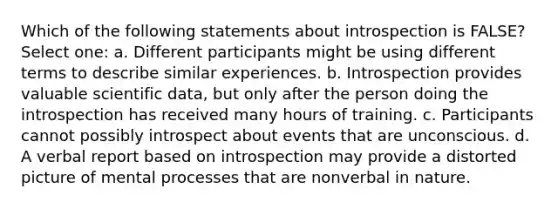 Which of the following statements about introspection is FALSE? Select one: a. Different participants might be using different terms to describe similar experiences. b. Introspection provides valuable scientific data, but only after the person doing the introspection has received many hours of training. c. Participants cannot possibly introspect about events that are unconscious. d. A verbal report based on introspection may provide a distorted picture of mental processes that are nonverbal in nature.