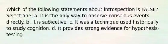 Which of the following statements about introspection is FALSE? Select one: a. It is the only way to observe conscious events directly. b. It is subjective. c. It was a technique used historically to study cognition. d. It provides strong evidence for hypothesis-testing