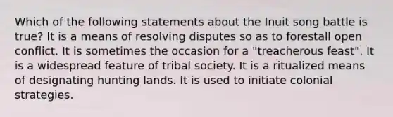 Which of the following statements about the Inuit song battle is true? It is a means of resolving disputes so as to forestall open conflict. It is sometimes the occasion for a "treacherous feast". It is a widespread feature of tribal society. It is a ritualized means of designating hunting lands. It is used to initiate colonial strategies.