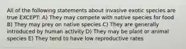 All of the following statements about invasive exotic species are true EXCEPT: A) They may compete with native species for food B) They may prey on native species C) They are generally introduced by human activity D) They may be plant or animal species E) They tend to have low reproductive rates