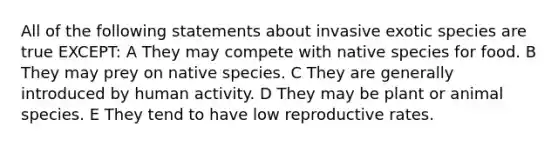 All of the following statements about invasive exotic species are true EXCEPT: A They may compete with native species for food. B They may prey on native species. C They are generally introduced by human activity. D They may be plant or animal species. E They tend to have low reproductive rates.