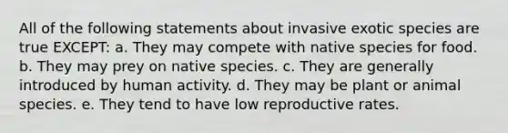 All of the following statements about invasive exotic species are true EXCEPT: a. They may compete with native species for food. b. They may prey on native species. c. They are generally introduced by human activity. d. They may be plant or animal species. e. They tend to have low reproductive rates.