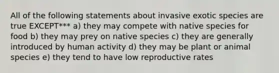 All of the following statements about invasive exotic species are true EXCEPT*** a) they may compete with native species for food b) they may prey on native species c) they are generally introduced by human activity d) they may be plant or animal species e) they tend to have low reproductive rates