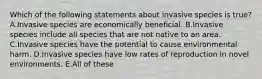 Which of the following statements about invasive species is true? A.Invasive species are economically beneficial. B.Invasive species include all species that are not native to an area. C.Invasive species have the potential to cause environmental harm. D.Invasive species have low rates of reproduction in novel environments. E.All of these
