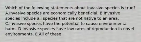 Which of the following statements about invasive species is true? A.Invasive species are economically beneficial. B.Invasive species include all species that are not native to an area. C.Invasive species have the potential to cause environmental harm. D.Invasive species have low rates of reproduction in novel environments. E.All of these