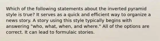 Which of the following statements about the inverted pyramid style is true? It serves as a quick and efficient way to organize a news story. A story using this style typically begins with answering "who, what, when, and where." All of the options are correct. It can lead to formulaic stories.