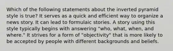 Which of the following statements about the inverted pyramid style is true? It serves as a quick and efficient way to organize a news story. It can lead to formulaic stories. A story using this style typically begins with answering "who, what, when, and where." It strives for a form of "objectivity" that is more likely to be accepted by people with different backgrounds and beliefs.