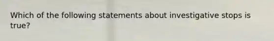 Which of the following statements about investigative stops is true?