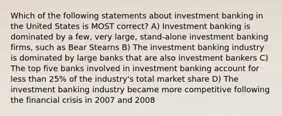 Which of the following statements about investment banking in the United States is MOST correct? A) Investment banking is dominated by a few, very large, stand-alone investment banking firms, such as Bear Stearns B) The investment banking industry is dominated by large banks that are also investment bankers C) The top five banks involved in investment banking account for <a href='https://www.questionai.com/knowledge/k7BtlYpAMX-less-than' class='anchor-knowledge'>less than</a> 25% of the industry's total market share D) The investment banking industry became more competitive following the financial crisis in 2007 and 2008