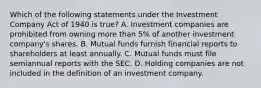 Which of the following statements under the Investment Company Act of 1940 is true? A. Investment companies are prohibited from owning more than 5% of another investment company's shares. B. Mutual funds furnish financial reports to shareholders at least annually. C. Mutual funds must file semiannual reports with the SEC. D. Holding companies are not included in the definition of an investment company.