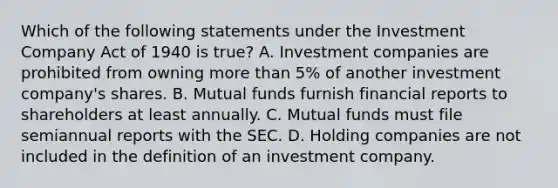 Which of the following statements under the Investment Company Act of 1940 is true? A. Investment companies are prohibited from owning more than 5% of another investment company's shares. B. Mutual funds furnish financial reports to shareholders at least annually. C. Mutual funds must file semiannual reports with the SEC. D. Holding companies are not included in the definition of an investment company.