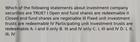 Which of the following statements about investment company securities are TRUE? I Open end fund shares are redeemable II Closed end fund shares are negotiable III Fixed unit investment trusts are redeemable IV Participating unit investment trusts are redeemable A. I and II only B. III and IV only C. I, III and IV D. I, II, III, IV