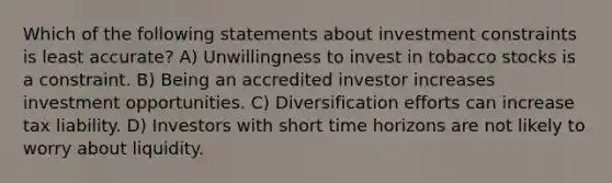 Which of the following statements about investment constraints is least accurate? A) Unwillingness to invest in tobacco stocks is a constraint. B) Being an accredited investor increases investment opportunities. C) Diversification efforts can increase tax liability. D) Investors with short time horizons are not likely to worry about liquidity.