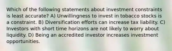 Which of the following statements about investment constraints is least accurate? A) Unwillingness to invest in tobacco stocks is a constraint. B) Diversification efforts can increase tax liability. C) Investors with short time horizons are not likely to worry about liquidity. D) Being an accredited investor increases investment opportunities.