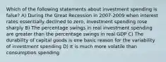 Which of the following statements about investment spending is false? A) During the Great Recession in 2007-2009 when interest rates essentially declined to zero, investment spending rose sharply B) The percentage swings in real investment spending are greater than the percentage swings in real GDP C) The durability of capital goods is one basic reason for the variability of investment spending D) It is much more volatile than consumption spending