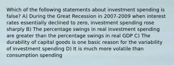 Which of the following statements about investment spending is false? A) During the Great Recession in 2007-2009 when interest rates essentially declined to zero, investment spending rose sharply B) The percentage swings in real investment spending are greater than the percentage swings in real GDP C) The durability of capital goods is one basic reason for the variability of investment spending D) It is much more volatile than consumption spending