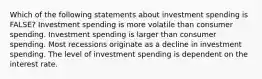 Which of the following statements about investment spending is FALSE? Investment spending is more volatile than consumer spending. Investment spending is larger than consumer spending. Most recessions originate as a decline in investment spending. The level of investment spending is dependent on the interest rate.