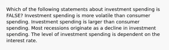 Which of the following statements about investment spending is FALSE? Investment spending is more volatile than consumer spending. Investment spending is larger than consumer spending. Most recessions originate as a decline in investment spending. The level of investment spending is dependent on the interest rate.