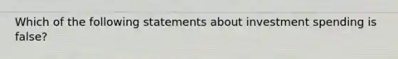 Which of the following statements about investment spending is false?