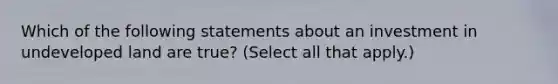 Which of the following statements about an investment in undeveloped land are true? (Select all that apply.)