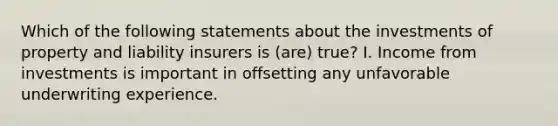 Which of the following statements about the investments of property and liability insurers is (are) true? I. Income from investments is important in offsetting any unfavorable underwriting experience.