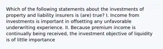 Which of the following statements about the investments of property and liability insurers is (are) true? I. Income from investments is important in offsetting any unfavorable underwriting experience. II. Because premium income is continually being received, the investment objective of liquidity is of little importance