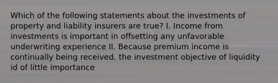 Which of the following statements about the investments of property and liability insurers are true? I. Income from investments is important in offsetting any unfavorable underwriting experience II. Because premium income is continually being received. the investment objective of liquidity id of little importance