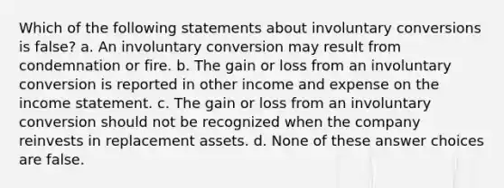 Which of the following statements about involuntary conversions is false? a. An involuntary conversion may result from condemnation or fire. b. The gain or loss from an involuntary conversion is reported in other income and expense on the income statement. c. The gain or loss from an involuntary conversion should not be recognized when the company reinvests in replacement assets. d. None of these answer choices are false.