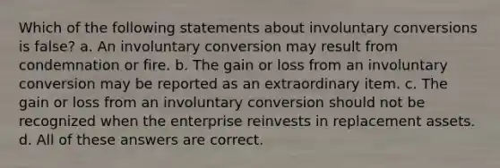 Which of the following statements about involuntary conversions is false? a. An involuntary conversion may result from condemnation or fire. b. The gain or loss from an involuntary conversion may be reported as an extraordinary item. c. The gain or loss from an involuntary conversion should not be recognized when the enterprise reinvests in replacement assets. d. All of these answers are correct.