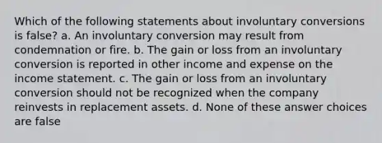 Which of the following statements about involuntary conversions is false? a. An involuntary conversion may result from condemnation or fire. b. The gain or loss from an involuntary conversion is reported in other income and expense on the income statement. c. The gain or loss from an involuntary conversion should not be recognized when the company reinvests in replacement assets. d. None of these answer choices are false