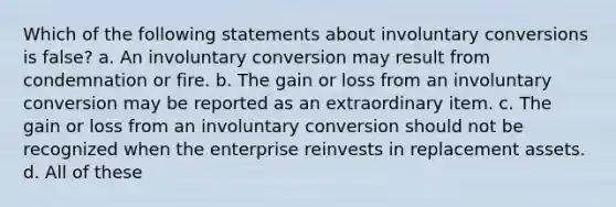 Which of the following statements about involuntary conversions is false? a. An involuntary conversion may result from condemnation or fire. b. The gain or loss from an involuntary conversion may be reported as an extraordinary item. c. The gain or loss from an involuntary conversion should not be recognized when the enterprise reinvests in replacement assets. d. All of these