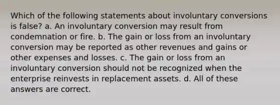 Which of the following statements about involuntary conversions is false? a. An involuntary conversion may result from condemnation or fire. b. The gain or loss from an involuntary conversion may be reported as other revenues and gains or other expenses and losses. c. The gain or loss from an involuntary conversion should not be recognized when the enterprise reinvests in replacement assets. d. All of these answers are correct.